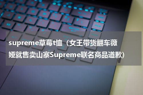 supreme草莓t恤（女王带货翻车薇娅就售卖山寨Supreme联名商品道歉）