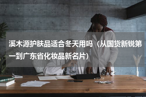 溪木源护肤品适合冬天用吗（从国货新锐第一到广东省化妆品新名片）