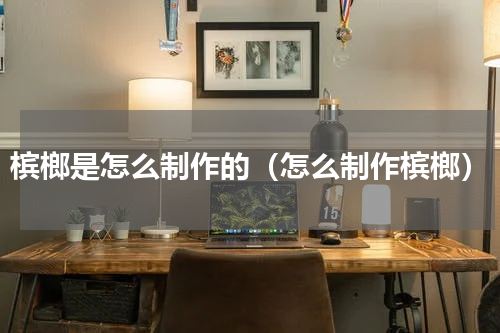 槟榔是怎么制作的（怎么制作槟榔）