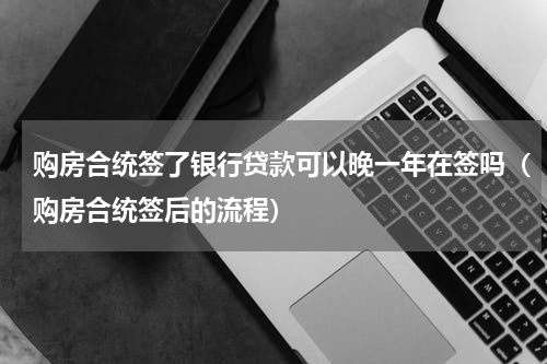 购房合统签了银行贷款可以晚一年在签吗（购房合统签后的流程）