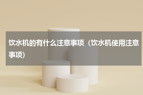 饮水机的有什么注意事项（饮水机使用注意事项）