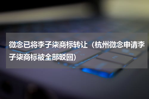 微念已将李子柒商标转让（杭州微念申请李子柒商标被全部驳回）