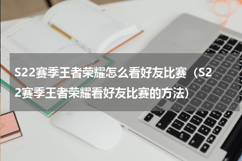 S22赛季王者荣耀怎么看好友比赛（S22赛季王者荣耀看好友比赛的方法）