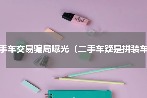 二手车交易骗局曝光（二手车疑是拼装车）