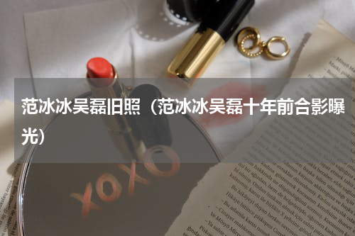 范冰冰吴磊旧照（范冰冰吴磊十年前合影曝光）