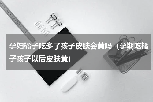 孕妇橘子吃多了孩子皮肤会黄吗（孕期吃橘子孩子以后皮肤黄）
