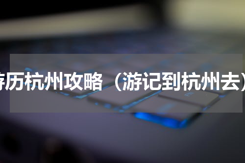 游历杭州攻略（游记到杭州去）