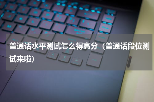 普通话水平测试怎么得高分（普通话段位测试来啦）