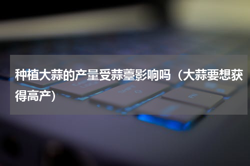 种植大蒜的产量受蒜薹影响吗（大蒜要想获得高产）