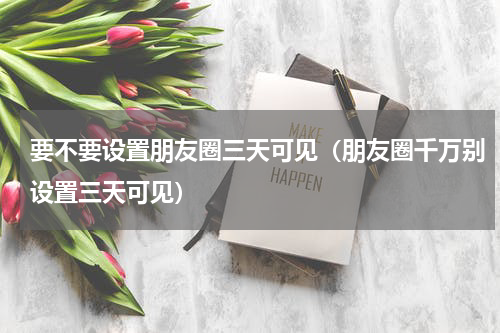 要不要设置朋友圈三天可见（朋友圈千万别设置三天可见）