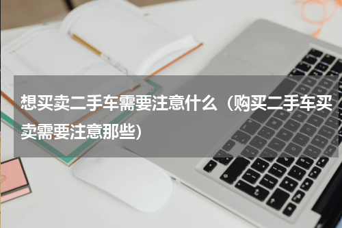想买卖二手车需要注意什么（购买二手车买卖需要注意那些）