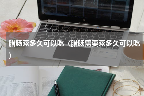 腊肠蒸多久可以吃（腊肠需要蒸多久可以吃）