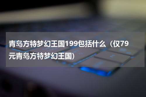 青岛方特梦幻王国199包括什么（仅79元青岛方特梦幻王国）