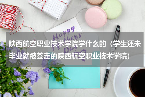 陕西航空职业技术学院学什么的（学生还未毕业就被签走的陕西航空职业技术学院）