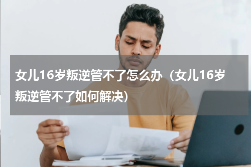 女儿16岁叛逆管不了怎么办（女儿16岁叛逆管不了如何解决）