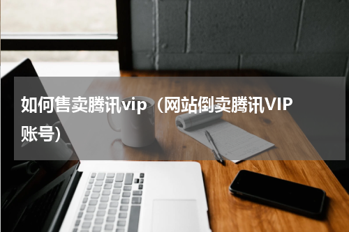 如何售卖腾讯vip（网站倒卖腾讯VIP账号）