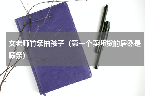女老师竹条抽孩子（第一个卖断货的居然是藤条）