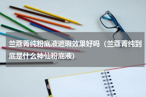兰蔻菁纯粉底液遮瑕效果好吗（兰蔻菁纯到底是什么神仙粉底液）