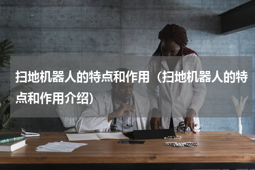 扫地机器人的特点和作用（扫地机器人的特点和作用介绍）
