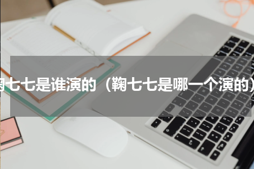鞠七七是谁演的（鞠七七是哪一个演的）