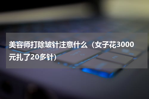 美容师打除皱针注意什么（女子花3000元扎了20多针）