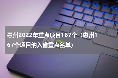 惠州2022年重点项目167个（惠州167个项目纳入省重点名单）