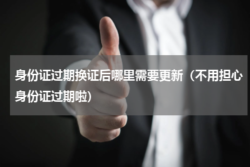身份证过期换证后哪里需要更新（不用担心身份证过期啦）