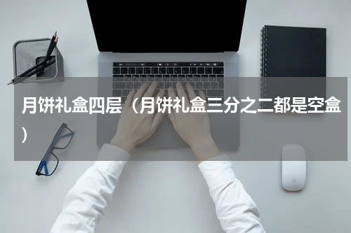月饼礼盒四层（月饼礼盒三分之二都是空盒）