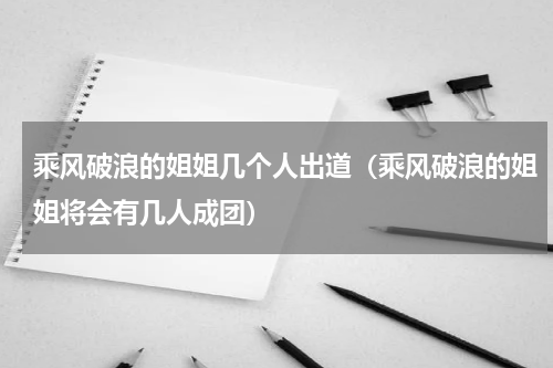 乘风破浪的姐姐几个人出道（乘风破浪的姐姐将会有几人成团）