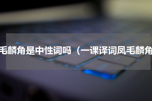 凤毛麟角是中性词吗（一课译词凤毛麟角）