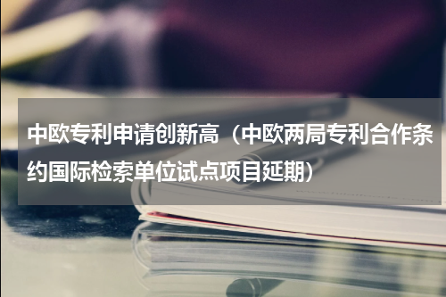 中欧专利申请创新高（中欧两局专利合作条约国际检索单位试点项目延期）