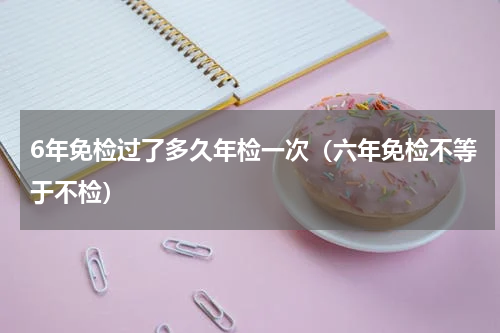 6年免检过了多久年检一次（六年免检不等于不检）