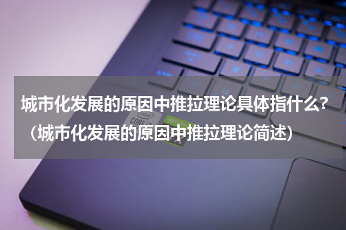 城市化发展的原因中推拉理论具体指什么?（城市化发展的原因中推拉理论简述）