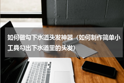 如何做勾下水道头发神器（如何制作简单小工具勾出下水道里的头发）