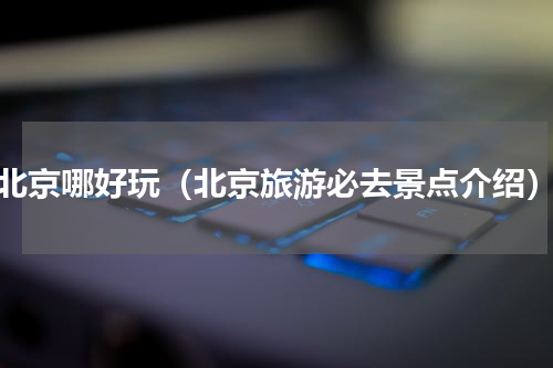 北京哪好玩（北京旅游必去景点介绍）