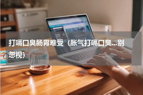 打嗝口臭肠胃难受（胀气打嗝口臭...别忽视）