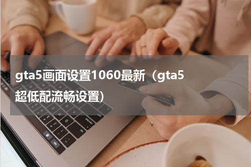 gta5画面设置1060最新（gta5超低配流畅设置）