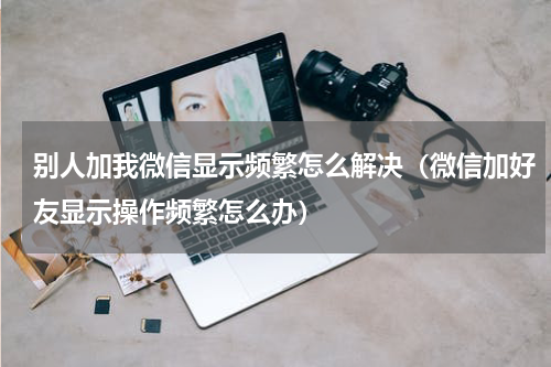 别人加我微信显示频繁怎么解决（微信加好友显示操作频繁怎么办）