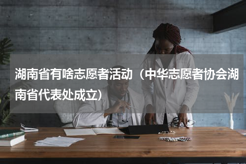 湖南省有啥志愿者活动（中华志愿者协会湖南省代表处成立）