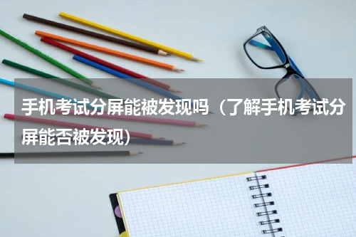 手机考试分屏能被发现吗（了解手机考试分屏能否被发现）