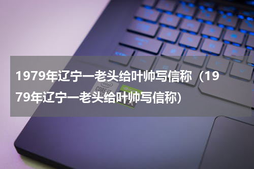 1979年辽宁一老头给叶帅写信称（1979年辽宁一老头给叶帅写信称）