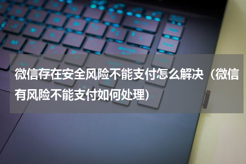 微信存在安全风险不能支付怎么解决（微信有风险不能支付如何处理）