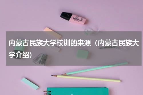 内蒙古民族大学校训的来源（内蒙古民族大学介绍）