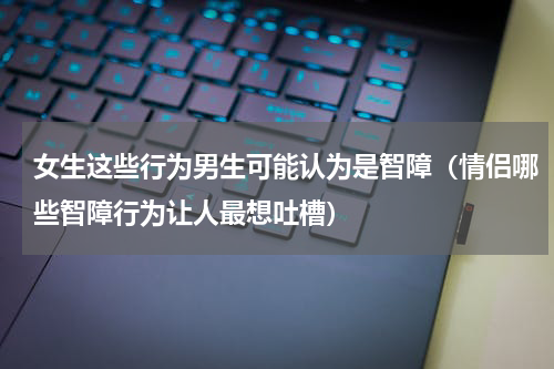 女生这些行为男生可能认为是智障（情侣哪些智障行为让人最想吐槽）