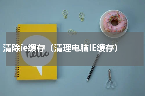 清除ie缓存（清理电脑IE缓存）