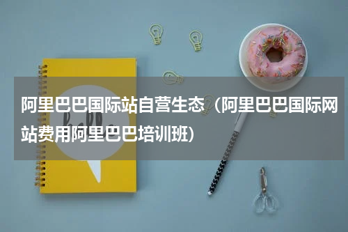 阿里巴巴国际站自营生态（阿里巴巴国际网站费用阿里巴巴培训班）