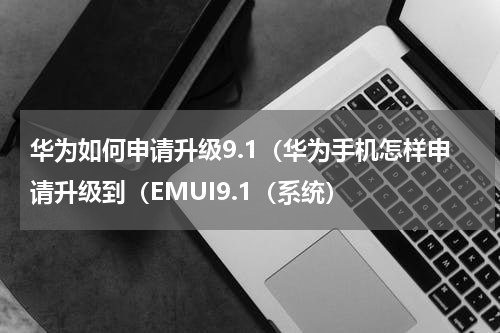 华为如何申请升级9.1（华为手机怎样申请升级到（EMUI9.1（系统）