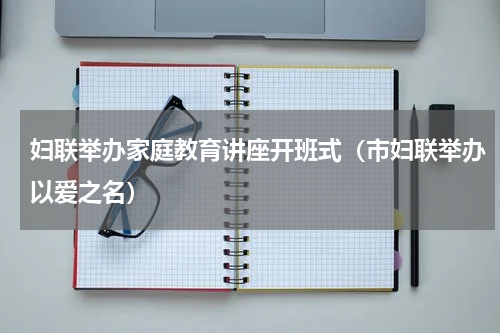 妇联举办家庭教育讲座开班式（市妇联举办以爱之名）