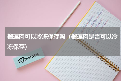 榴莲肉可以冷冻保存吗（榴莲肉是否可以冷冻保存）