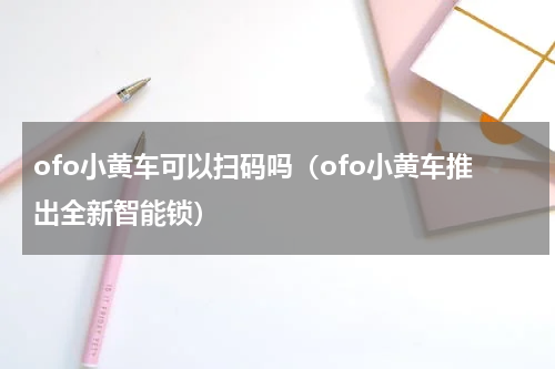 ofo小黄车可以扫码吗（ofo小黄车推出全新智能锁）